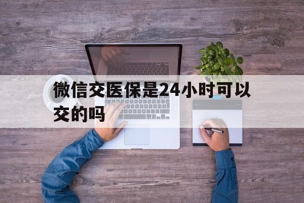运城最新微信交医保是24小时可以交的吗方法分析(最方便真实的运城微信上交医保多久到账方法)